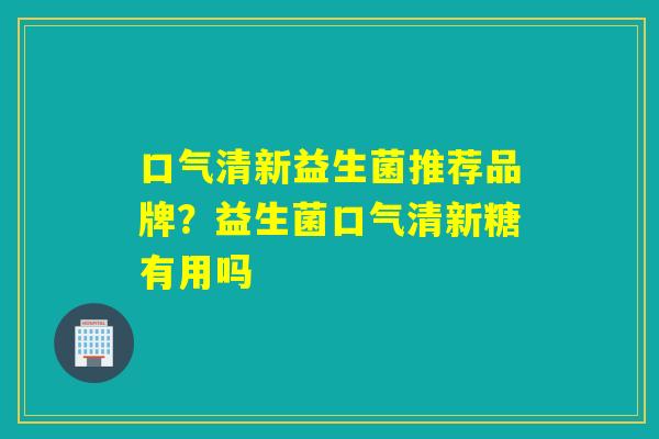 口气清新益生菌推荐品牌？益生菌口气清新糖有用吗