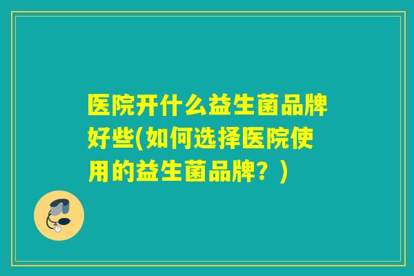 医院开什么益生菌品牌好些(如何选择医院使用的益生菌品牌？)