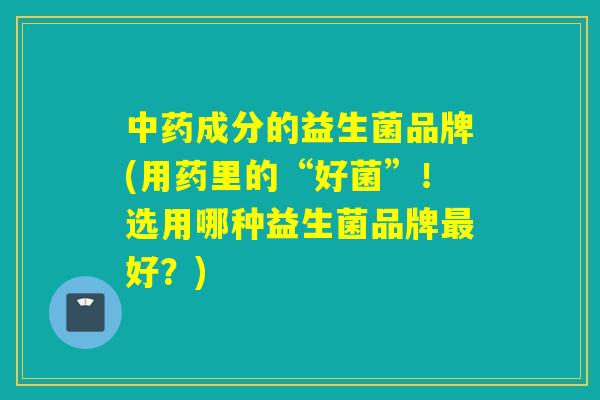 中药成分的益生菌品牌(用药里的“好菌”！选用哪种益生菌品牌最好？)