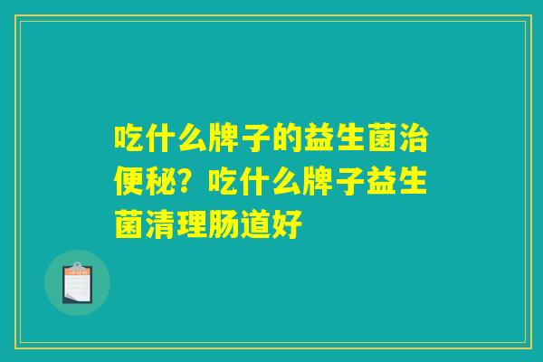 吃什么牌子的益生菌治便秘？吃什么牌子益生菌清理肠道好