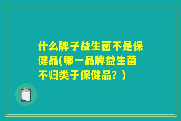 什么牌子益生菌不是保健品(哪一品牌益生菌不归类于保健品？)