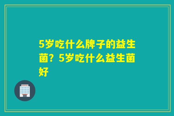 5岁吃什么牌子的益生菌？5岁吃什么益生菌好