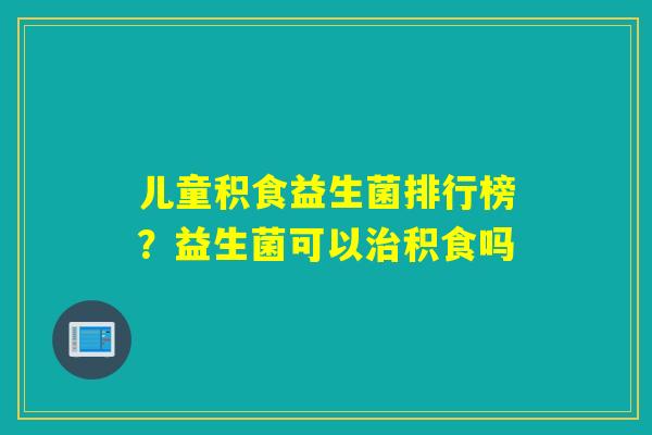 儿童积食益生菌排行榜?益生菌可以积食吗 儿童积食益生菌排行榜?益生菌可以积食吗