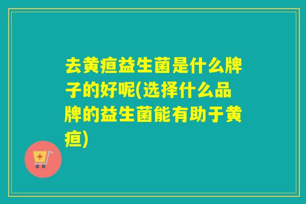 去黄疸益生菌是什么牌子的好呢(选择什么品牌的益生菌能有助于黄疸)