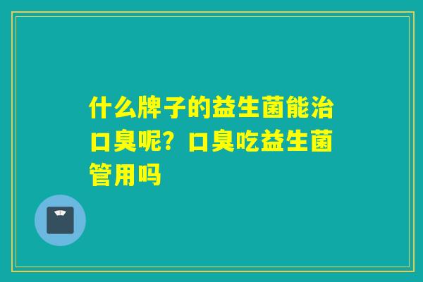 什么牌子的益生菌能治口臭呢？口臭吃益生菌管用吗