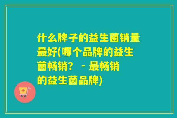 什么牌子的益生菌销量最好(哪个品牌的益生菌畅销？ - 最畅销的益生菌品牌)