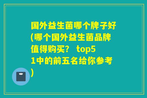 国外益生菌哪个牌子好(哪个国外益生菌品牌值得购买？ top51中的前五名给你参考)