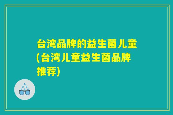 台湾品牌的益生菌儿童(台湾儿童益生菌品牌推荐)