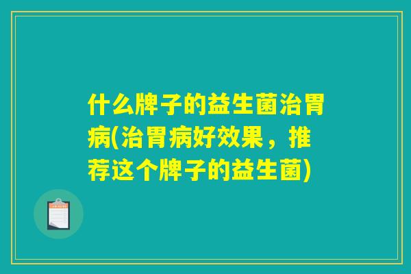 什么牌子的益生菌治胃病(治胃病好效果，推荐这个牌子的益生菌)