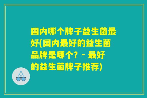 国内哪个牌子益生菌最好(国内最好的益生菌品牌是哪个？- 最好的益生菌牌子推荐)