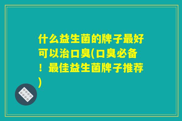 什么益生菌的牌子最好可以治口臭(口臭必备！最佳益生菌牌子推荐)