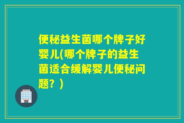 便秘益生菌哪个牌子好婴儿(哪个牌子的益生菌适合缓解婴儿便秘问题？)