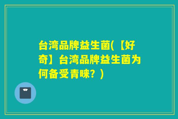 台湾品牌益生菌(【好奇】台湾品牌益生菌为何备受青睐？)