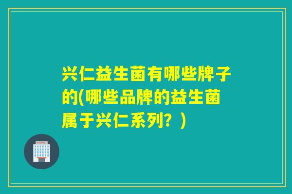 兴仁益生菌有哪些牌子的(哪些品牌的益生菌属于兴仁系列？)