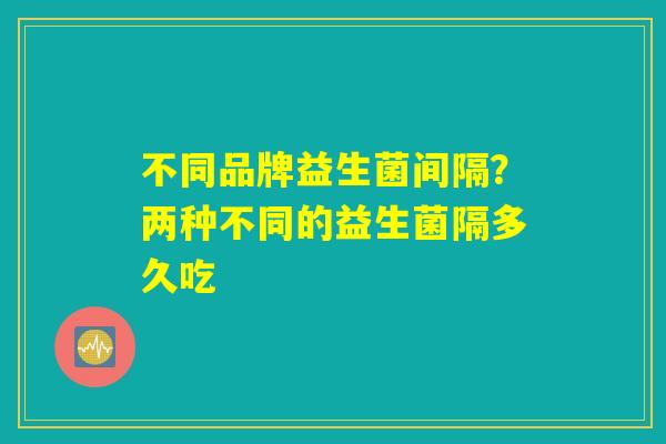 不同品牌益生菌间隔？两种不同的益生菌隔多久吃