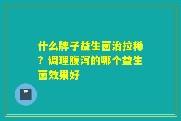 什么牌子益生菌治拉稀？调理腹泻的哪个益生菌效果好