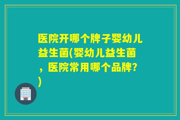 医院开哪个牌子婴幼儿益生菌(婴幼儿益生菌，医院常用哪个品牌？)
