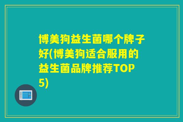 博美狗益生菌哪个牌子好(博美狗适合服用的益生菌品牌推荐TOP5)