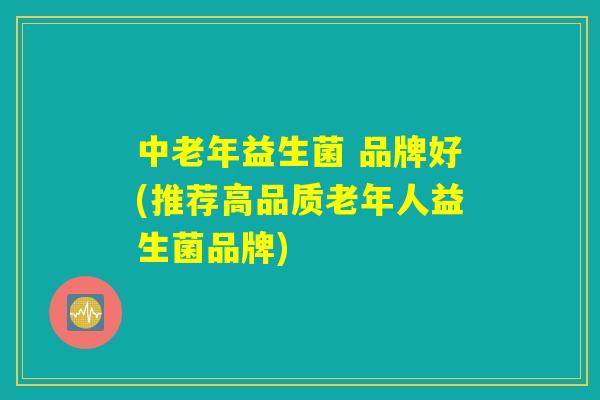中老年益生菌 品牌好(推荐高品质老年人益生菌品牌) 中老年益生菌 品牌好(推荐高品质老年人益生菌品牌)