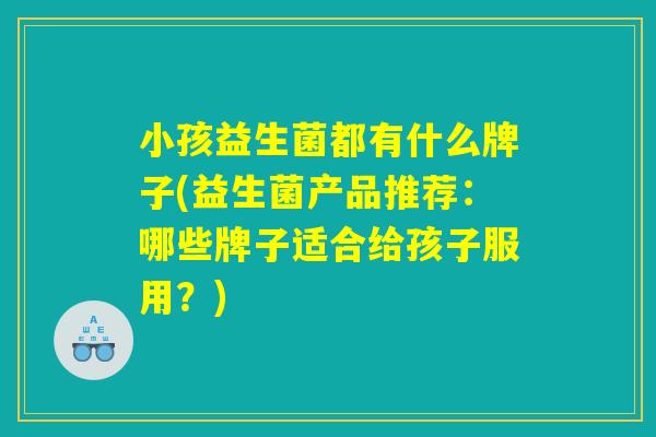 小孩益生菌都有什么牌子(益生菌产品推荐：哪些牌子适合给孩子服用？)