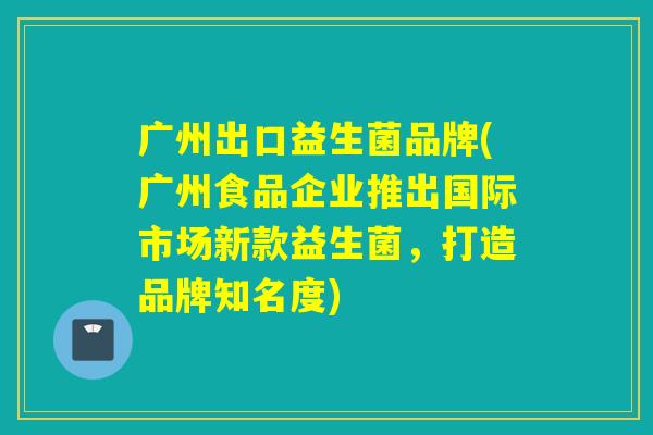 广州出口益生菌品牌(广州食品企业推出国际市场新款益生菌，打造品牌知名度)