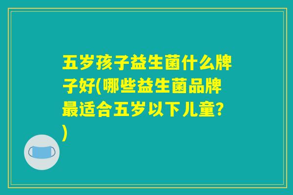 五岁孩子益生菌什么牌子好(哪些益生菌品牌最适合五岁以下儿童？)
