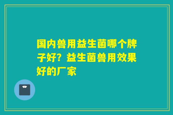 国内兽用益生菌哪个牌子好？益生菌兽用效果好的厂家
