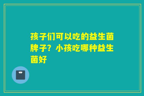 孩子们可以吃的益生菌牌子？小孩吃哪种益生菌好