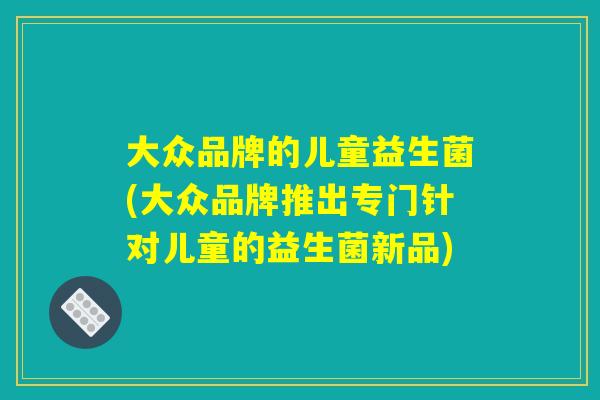 大众品牌的儿童益生菌(大众品牌推出专门针对儿童的益生菌新品)