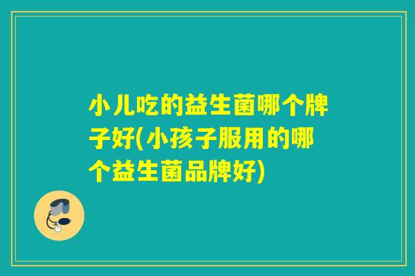 小儿吃的益生菌哪个牌子好(小孩子服用的哪个益生菌品牌好)