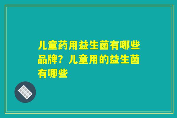 儿童药用益生菌有哪些品牌？儿童用的益生菌有哪些