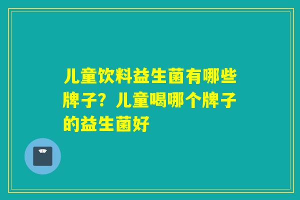 儿童饮料益生菌有哪些牌子？儿童喝哪个牌子的益生菌好