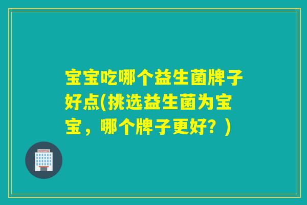 宝宝吃哪个益生菌牌子好点(挑选益生菌为宝宝，哪个牌子更好？)