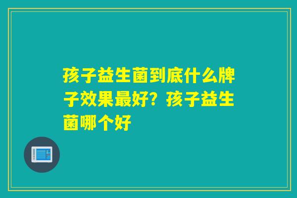 孩子益生菌到底什么牌子效果最好？孩子益生菌哪个好