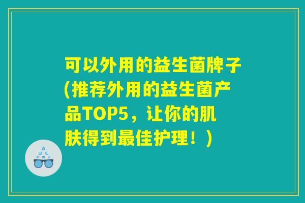 可以外用的益生菌牌子(推荐外用的益生菌产品TOP5，让你的肌肤得到最佳护理！)