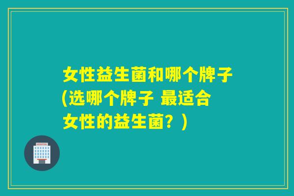 女性益生菌和哪个牌子(选哪个牌子 最适合女性的益生菌？)