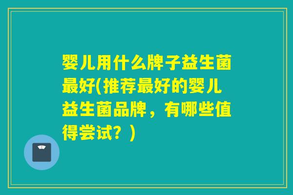 婴儿用什么牌子益生菌最好(推荐最好的婴儿益生菌品牌，有哪些值得尝试？)