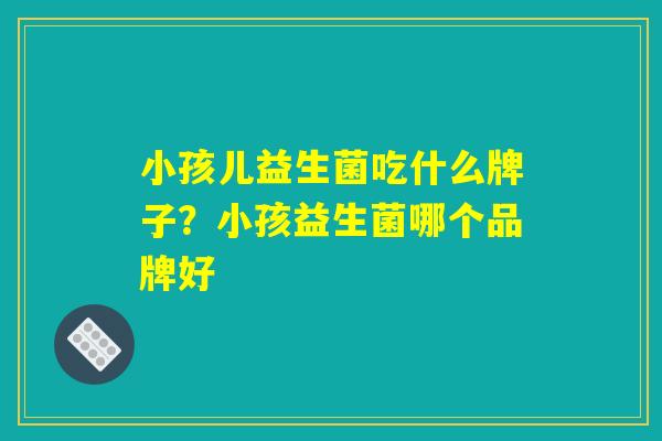 小孩儿益生菌吃什么牌子？小孩益生菌哪个品牌好