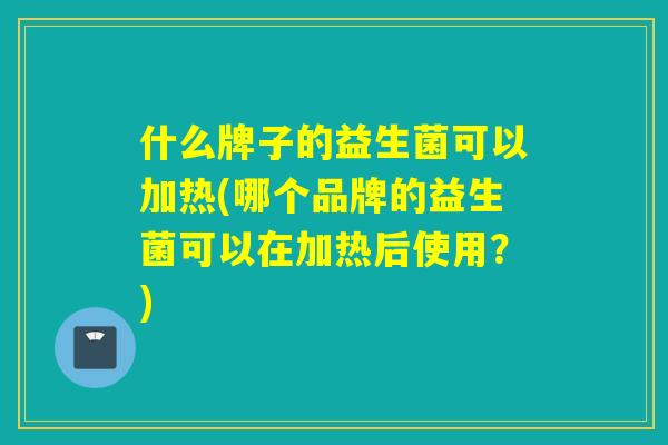 什么牌子的益生菌可以加热(哪个品牌的益生菌可以在加热后使用？)