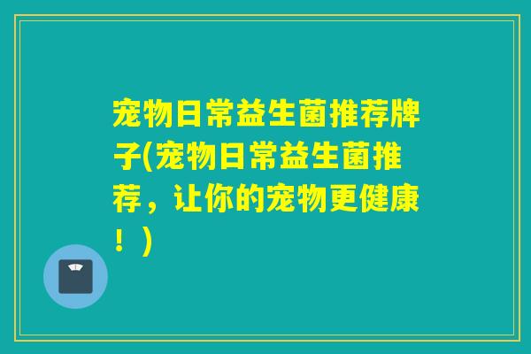 宠物日常益生菌推荐牌子(宠物日常益生菌推荐，让你的宠物更健康！)