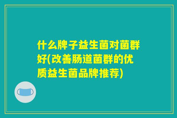 什么牌子益生菌对菌群好(改善肠道菌群的优质益生菌品牌推荐)