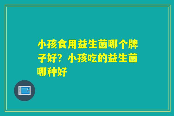 小孩食用益生菌哪个牌子好?小孩吃的益生菌哪种好 小孩食用益生菌哪个牌子好?小孩吃的益生菌哪种好