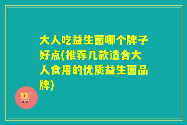 大人吃益生菌哪个牌子好点(推荐几款适合大人食用的优质益生菌品牌)