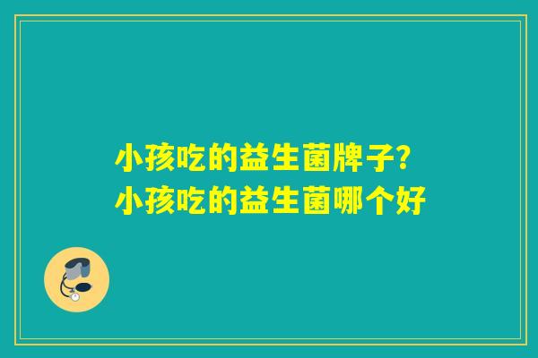 小孩吃的益生菌牌子？小孩吃的益生菌哪个好