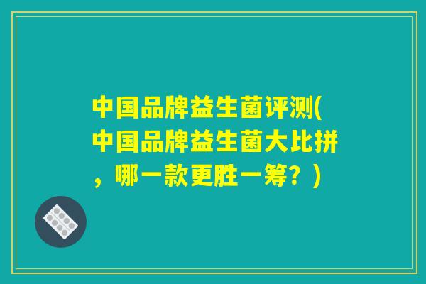 中国品牌益生菌评测(中国品牌益生菌大比拼，哪一款更胜一筹？)