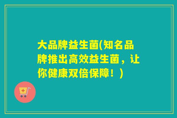 大品牌益生菌(知名品牌推出高效益生菌，让你健康双倍保障！)