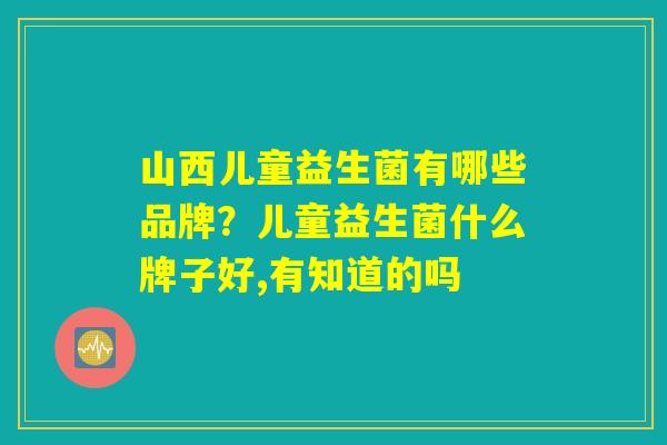 山西儿童益生菌有哪些品牌?儿童益生菌什么牌子好,有知道的吗 山西儿童益生菌有哪些品牌?儿童益生菌什么牌子好,有知道的吗