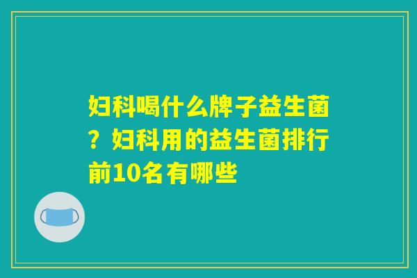 妇科喝什么牌子益生菌？妇科用的益生菌排行前10名有哪些