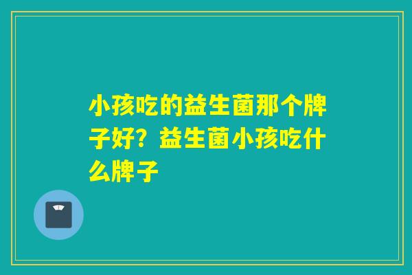 小孩吃的益生菌那个牌子好？益生菌小孩吃什么牌子