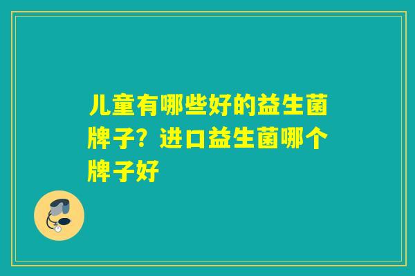 儿童有哪些好的益生菌牌子？进口益生菌哪个牌子好